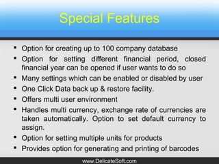 Special Features
 Option for creating up to 100 company database
 Option for setting different financial period, closed
financial year can be opened if user wants to do so
 Many settings which can be enabled or disabled by user
 One Click Data back up & restore facility.
 Offers multi user environment
 Handles multi currency, exchange rate of currencies are
taken automatically. Option to set default currency to
assign.
 Option for setting multiple units for products
 Provides option for generating and printing of barcodes
www.DelicateSoft.com
 