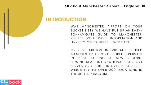 INTRODUCTION
WAS MANCHESTER AIRPORT ON YOUR
BUCKET LIST? WE HAVE PUT UP AN EASY-
TO-NAVIGATE GUIDE TO MANCHESTER,
REPLETE WITH TRAVEL INFORMATION AND
LINKS TO OTHER HELPFUL WEBSITES.
OVER 28 MILLION INDIVIDUALS UTILISED
MANCHESTER AIRPORT'S THREE TERMINALS
IN 2019, SETTING A NEW RECORD.
BIRMINGHAM INTERNATIONAL AIRPORT
SERVES AS A HUB FOR OVER 30 AIRLINES,
WHICH FLY TO OVER 200 LOCATIONS IN
THE UNITED KINGDOM
All about Manchester Airport – England UK
 
