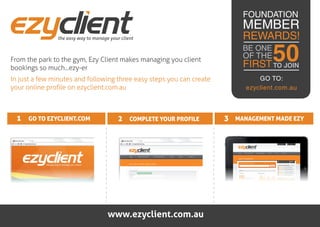 FOUNDATION
                                                                          MEMBER
               the easy way to manage your client                         REWARDS!

From the park to the gym, Ezy Client makes managing you client
bookings so much...ezy-er
                                                                          BE ONE
                                                                          OF THE   50
                                                                          FIRST TO JOIN
In just a few minutes and following three easy steps you can create            GO TO:
your online profile on ezyclient.com.au                                    ezyclient.com.au



  1 GO TO EZYCLIENT.COM                   2 COMPLETE YOUR PROFILE     3 MANAGEMENT MADE EZY




                                     www.ezyclient.com.au
 