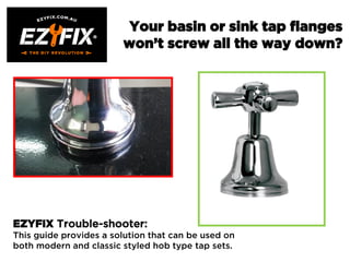 Your basin or sink tap flanges
won’t screw all the way down?
EZYFIX Trouble-shooter:
This guide provides a solution that can be used on
both modern and classic styled hob type tap sets.
 