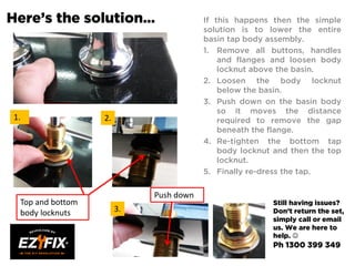 Here’s the solution… If this happens then the simple
solution is to lower the entire
basin tap body assembly.
1. Remove all buttons, handles
and flanges and loosen body
locknut above the basin.
2. Loosen the body locknut
below the basin.
3. Push down on the basin body
so it moves the distance
required to remove the gap
beneath the flange.
4. Re-tighten the bottom tap
body locknut and then the top
locknut.
5. Finally re-dress the tap.
1. 2.
3.
Top and bottom
body locknuts
Push down
Still having issues?
Don’t return the set,
simply call or email
us. We are here to
help. 
Ph 1300 399 349
 