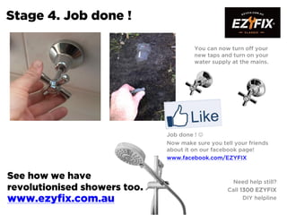 Stage 4. Job done !
You can now turn off your
new taps and turn on your
water supply at the mains.
Job done ! 
Now make sure you tell your friends
about it on our facebook page!
www.facebook.com/EZYFIX
Need help still?
Call 1300 EZYFIX
DIY helpline
See how we have
revolutionised showers too.
www.ezyfix.com.au
 
