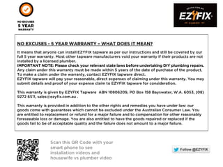 NO EXCUSES - 5 YEAR WARRANTY – WHAT DOES IT MEAN?
It means that anyone can install EZYFIX tapware as per our instructions and still be covered by our
full 5 year warranty. Most other tapware manufacturers void your warranty if their products are not
installed by a licensed plumber.
IMPORTANT NOTE: Please check your relevant state laws before undertaking DIY plumbing repairs.
Any claim under this warranty must be made within 5 years of the date of purchase of the product.
To make a claim under the warranty, contact EZYFIX tapware direct.
EZYFIX tapware will pay your reasonable, direct expenses of claiming under this warranty. You may
submit details and proof of your expense claim to EZYFIX tapware for consideration.
This warranty is given by EZYFIX Tapware ABN 10806209, PO Box 158 Bayswater, W.A. 6053, (08)
9272 6511, sales@ezyfix.com.au .
This warranty is provided in addition to the other rights and remedies you have under law: our
goods come with guarantees which cannot be excluded under the Australian Consumer Law. You
are entitled to replacement or refund for a major failure and to compensation for other reasonably
foreseeable loss or damage. You are also entitled to have the goods repaired or replaced if the
goods fail to be of acceptable quality and the failure does not amount to a major failure.
Scan this QR Code with your
smart phone to see
installation videos and
housewife vs plumber video
 