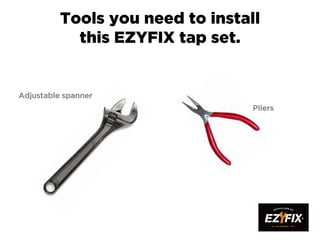 Tools you need to install
this EZYFIX tap set.
Adjustable spanner
Pliers
 