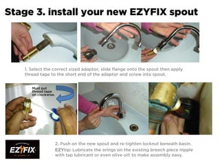 Stage 3. install your new EZYFIX spout
1. Select the correct sized adaptor, slide flange onto the spout then apply
thread tape to the short end of the adaptor and screw into spout.
2. Push on the new spout and re-tighten locknut beneath basin.
EZYtip: Lubricate the orings on the existing breech piece nipple
with tap lubricant or even olive oil! to make assembly easy.
Must put
thread tape
on clockwise.
 