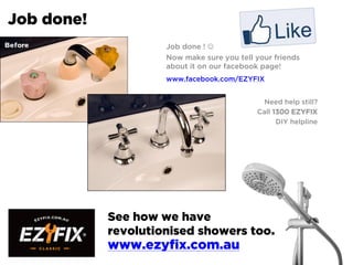 Job done!
Job done ! 
Now make sure you tell your friends
about it on our facebook page!
www.facebook.com/EZYFIX
Need help still?
Call 1300 EZYFIX
DIY helpline
See how we have
revolutionised showers too.
www.ezyfix.com.au
 