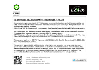 NO EXCUSES 5NO EXCUSES 5NO EXCUSES 5NO EXCUSES 5 YEAR WARRANTYYEAR WARRANTYYEAR WARRANTYYEAR WARRANTY –––– WHAT DOES IT MEAN?WHAT DOES IT MEAN?WHAT DOES IT MEAN?WHAT DOES IT MEAN?
It means that anyone can install EZYFIX tapware as per our instructions and still be covered by our
full 5 year warranty. Most other tapware manufacturers void your warranty if their products are not
installed by a licensed plumber.
IMPORTANT NOTE: Please check your relevant state laws before undertaking DIY plumbing repairs.IMPORTANT NOTE: Please check your relevant state laws before undertaking DIY plumbing repairs.IMPORTANT NOTE: Please check your relevant state laws before undertaking DIY plumbing repairs.IMPORTANT NOTE: Please check your relevant state laws before undertaking DIY plumbing repairs.
Any claim under this warranty must be made within 5 years of the date of purchase of the product.
To make a claim under the warranty, contact EZYFIX tapware direct.
EZYFIX tapware will pay your reasonable, direct expenses of claiming under this warranty. You may
submit details and proof of your expense claim to EZYFIX tapware for consideration.
This warranty is given by EZYFIX Tapware ABN 10806209, PO Box 158 Bayswater, W.A. 6053, (08)
9272 6511, sales@ezyfix.com.au .
This warranty is provided in addition to the other rights and remedies you have under law: our
goods come with guarantees which cannot be excluded under the Australian Consumer Law. You
are entitled to replacement or refund for a major failure and to compensation for other reasonably
foreseeable loss or damage. You are also entitled to have the goods repaired or replaced if the
goods fail to be of acceptable quality and the failure does not amount to a major failure.
Scan this QR Code with your
smart phone to see
installation videos and
housewife vs plumber video
 