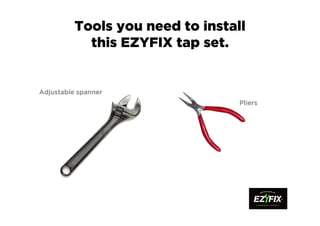 Tools you need to install
this EZYFIX tap set.
Adjustable spannerAdjustable spannerAdjustable spannerAdjustable spanner
PliersPliersPliersPliers
 