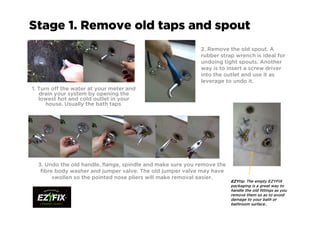 Stage 1. Remove old taps and spout
1. Turn off the water at your meter and
drain your system by opening the
lowest hot and cold outlet in your
house. Usually the bath taps.
2. Remove the old spout. A
rubber strap wrench is ideal for
undoing tight spouts. Another
way is to insert a screw driver
into the outlet and use it as
leverage to undo it.
3. Undo the old handle, flange, spindle and make sure you remove the
fibre body washer and jumper valve. The old jumper valve may have
swollen so the pointed nose pliers will make removal easier.
EZYEZYEZYEZYtip: The empty EZYFIX
packaging is a great way to
handle the old fittings as you
remove them so as to avoid
damage to your bath or
bathroom surface..
 