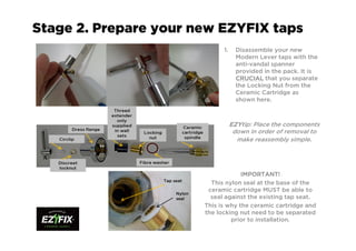 Stage 2. Prepare your new EZYFIX taps
1. Disassemble your new
Modern Lever taps with the
anti-vandal spanner
provided in the pack. It is
CRUCIALCRUCIALCRUCIALCRUCIAL that you separate
the Locking Nut from the
Ceramic Cartridge as
shown here.
IMPORTANT!IMPORTANT!IMPORTANT!IMPORTANT!
This nylon seal at the base of the
ceramic cartridge MUST be able to
seal against the existing tap seat.
This is why the ceramic cartridge and
the locking nut need to be separated
prior to installation.
EZYEZYEZYEZYtip: Place the components
down in order of removal to
make reassembly simple.
Tap seat
Nylon
seal
 