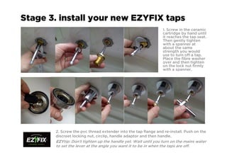 Stage 3. install your new EZYFIX taps
1. Screw in the ceramic
cartridge by hand until
it reaches the tap seat.
Then gently tighten
with a spanner at
about the same
strength you would
use to turn off a tap.
Place the fibre washer
over and then tighten
on the lock nut firmly
with a spanner.
2. Screw the pvc thread extender into the tap flange and re-install. Push on the
discreet locking nut, circlip, handle adaptor and then handle.
EZYEZYEZYEZYtip: Don’t tighten up the handle yet. Wait until you turn on the mains water
to set the lever at the angle you want it to be in when the taps are off.
 