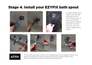 Stage 4. install your EZYFIX bath spout
1. Apply thread seal
tape to the thread
sticking out the
wall. Then screw on
the new EZYFIX
bath spout. Tighten
by hand. You can
now turn on your
water supply at the
mains.
2. Turn off your taps if they are running. Select the angle at which you
want the lever to be when switched off. Now simply tighten the
discreet locking nut with the anti vandal spanner.
 