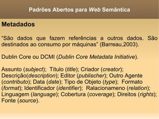 Metadados “ São dados que fazem referências a outros dados. São destinados ao consumo por máquinas” (Barreau,2003). Dublin Core ou DCMI ( Dublin Core Metadata Initiative ). Assunto ( subject );  Título ( title ); Criador ( creator );  Descrição( description ); Editor ( publischer ); Outro Agente ( contributo ); Data ( date ); Tipo de Objeto ( type );  Formato ( format ); Identificador ( identifier );  Ralacionameno ( relation ); Linguagem ( language ); Cobertura ( coverage ); Direitos ( rights ); Fonte ( source ). Padrões Abertos para  Web  Semântica 