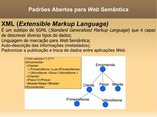 XML ( Extensible Markup Language) É um subtipo de SGML ( Standard Generalized Markup Language ) que é capaz de descrever diverso tipos de dados; Linguagem de marcação para  Web  Semântica; Auto-descrição das informações (metadados); Padronizar a publicação e troca de dados entre aplicações  Web . Padrões Abertos para  Web  Semântica 