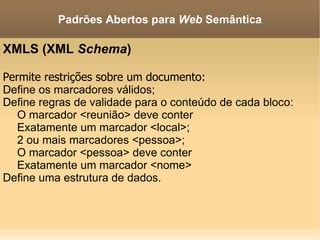 XMLS (XML  Schema ) Permite restrições sobre um documento: Define os marcadores válidos; Define regras de validade para o conteúdo de cada bloco: O marcador <reunião> deve conter Exatamente um marcador <local>; 2 ou mais marcadores <pessoa>; O marcador <pessoa> deve conter Exatamente um marcador <nome> Define uma estrutura de dados. Padrões Abertos para  Web  Semântica 