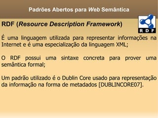 RDF ( Resource Description Framework ) É uma linguagem utilizada para representar informações na Internet e é uma especialização da linguagem XML; O RDF possui uma sintaxe concreta para prover uma semântica formal; Um padrão utilizado é o Dublin Core usado para representação da informação na forma de metadados [DUBLINCORE07]. Padrões Abertos para  Web  Semântica 