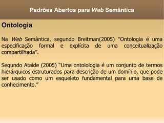 Ontologia Na  Web  Semântica, segundo Breitman(2005) “Ontologia é uma especificação formal e explícita de uma conceitualização compartilhada”. Segundo Ataíde (2005) “Uma ontolologia é um conjunto de termos hierárquicos estruturados para descrição de um domínio, que pode ser usado como um esqueleto fundamental para uma base de conhecimento.” Padrões Abertos para  Web  Semântica 