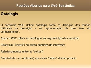 Ontologia O consórcio W3C define ontologia como “a definição dos termos utilizados na descrição e na representação de uma área do conhecimento”. Assim o W3C coloca as ontologias no seguinte tipo de conceitos: Classe (ou “coisas”) no vários domínios de interesse; Relacionamentos entre as “coisas”; Propriedades (ou atributos) que essas “coisas” devem possuir. Padrões Abertos para  Web  Semântica 