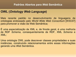 OWL ( Ontology Web Language )  Mais recente padrão no desenvolvimento de linguagens de ontologias endossado pelo  World Wide Web Consortium  [W3C07] para promover a visão da Web Semântica; É uma especialização de XML e, de fmode geral, é uma melhoria de RDF  Schema , consequentemente de RDF, XML  Schema  e XML; Uma ontologia OWL pode descrever classes propriedades e suas instâncias, construindo relacionamentos entre essas informações gerando uma  Web  Semântica. Padrões Abertos para  Web  Semântica 