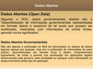 Dados Abertos ( Open Data ) Segundo o W3C, dados governamentais abertos são a “disponibilização de informações governamentais representadas em formato aberto e acessível de tal modo que possam ser reutilizadas, misturadas com informações de outras fontes, gerando novos significados”. Dados Abertos Governamentais Não são apenas a publicação na  Web  de informações ou tabelas de dados legíveis apenas por pessoas, mas sim a publicação de informações do setor público, disponibilizadas em formato bruto e aberto, compreensíveis logicamente, de modo a permitir sua reutilização em aplicações digitais desenvolvidas pelo governo, pela sociedade ou qualquer outro interessado no desenvolvimento desse tipo de aplicação. Dados Abertos 