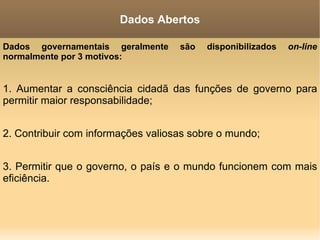 Dados governamentais geralmente são disponibilizados  on-line  normalmente por 3 motivos: 1. Aumentar a consciência cidadã das funções de governo para permitir maior responsabilidade; 2. Contribuir com informações valiosas sobre o mundo; 3. Permitir que o governo, o país e o mundo funcionem com mais eficiência. Dados Abertos 