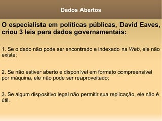 O especialista em políticas públicas, David Eaves, criou 3 leis para dados governamentais: 1. Se o dado não pode ser encontrado e indexado na  Web , ele não existe; 2. Se não estiver aberto e disponível em formato compreensível por máquina, ele não pode ser reaproveitado; 3. Se algum dispositivo legal não permitir sua replicação, ele não é útil. Dados Abertos 