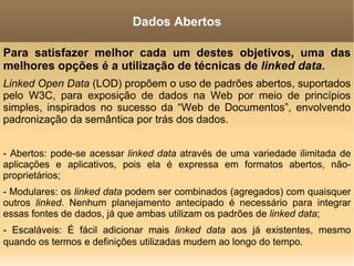Para satisfazer melhor cada um destes objetivos, uma das melhores opções é a utilização de técnicas de  linked data.   Linked Open Data  (LOD) propõem o uso de padrões abertos,  suportados pelo W3C, para exposição de dados na Web por meio de princípios simples, inspirados no sucesso da “Web de Documentos”, envolvendo padronização da semântica por trás dos dados. - Abertos: pode-se acessar  linked data  através de uma variedade ilimitada de aplicações e aplicativos, pois ela é expressa em formatos abertos, não-proprietários; - Modulares: os  linked data  podem ser combinados (agregados) com quaisquer outros  linked . Nenhum planejamento antecipado é necessário para integrar essas fontes de dados, já que ambas utilizam os padrões de  linked data ; - Escaláveis: É fácil adicionar mais  linked data  aos já existentes, mesmo quando os termos e definições utilizadas mudem ao longo do tempo . Dados Abertos 