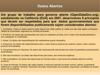 Um grupo de trabalho para governo aberto (OpenDataGov.org), estabelecido na Califórnia (EUA) em 2007, desenvolveu 8 princípios que devem ser respeitados para que  dados governamentais que forem disponibilizados publicamente sejam considerados abertos: 1. Completos: Todos os dados públicos estão disponíveis. Dado público é o dado que não está sujeito a limitações válidas de privacidade, segurança ou controle de acesso. 2. Primários: Os dados são apresentados tais como os coletados na fonte, com o maior nível de granularidade e sem agregação ou modificação. 3. Atuais: Os dados são disponibilizados tão rapidamente quanto necessário. 4. Acessíveis: Os dados são disponibilizados para o maior alcance possível de usuários e para o maior conjunto possível de finalidades. 5. Compreensíveis por máquinas: Os dados são razoavelmente estruturados de modo a possibilidar processamento automatizado. 6. Não discriminatórios: Os dados são disponíveis para todos, sem nenhuma exigência. 7. Não proprietários: Os dados são disponíveis em formato sobre o qual nenhuma entidade detenha controle exclusivo. 8. Livres de licenças: Os dados não estão sujeitos a nenhuma restrição de direito autoral, patente, propriedade intelectual ou segredo industrial. Restrições sensatas relacionadas à privacidade, segurança e privilégios de acesso devem ser permitidas. Dados Abertos 
