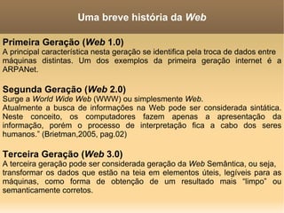 Primeira Geração ( Web  1.0) A principal característica nesta geração se identifica pela troca de dados entre máquinas distintas. Um dos exemplos da primeira geração internet é a ARPANet. Segunda Geração ( Web  2.0) Surge a  World Wide Web  (WWW)  ou simplesmente  Web . Atualmente a busca de informações na Web pode ser considerada sintática. Neste conceito, os computadores fazem apenas a apresentação da informação, porém o processo de interpretação fica a cabo dos seres humanos.” (Brietman,2005, pag.02) Terceira Geração ( Web  3.0) A terceira geração pode ser considerada geração da  Web  Semântica, ou seja, transformar os dados que estão na teia em elementos úteis, legíveis para as máquinas, como forma de obtenção de um resultado mais “limpo” ou semanticamente corretos. Uma breve história da  Web 