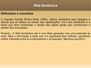 Definições e conceitos O linguista francês Michel Bréal (1883), utilizou semântica para designar a ciência que se dedica ao estudo das significações. Com isso semântica é a teoria que deve contemplar o estudo das regras gerais que condicionam o sentido dos enunciados. Portanto, “A  Web  Semântica não é uma Web separada, mas uma extensão da atual. Nela a informação é dada com um significado bem definido, permitindo melhor interação entre os computadores e as pessoas” (Berners-Lee,2001). Web  Semântica 