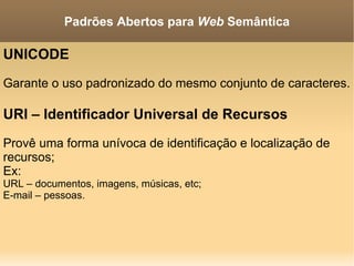 UNICODE Garante o uso padronizado do mesmo conjunto de caracteres. URI – Identificador Universal de Recursos Provê uma forma unívoca de identificação e localização de recursos; Ex: URL – documentos, imagens, músicas, etc; E-mail – pessoas. Padrões Abertos para  Web  Semântica 