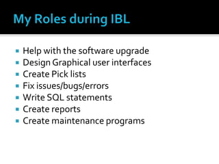   Help with the software upgrade
   Design Graphical user interfaces
   Create Pick lists
   Fix issues/bugs/errors
   Write SQL statements
   Create reports
   Create maintenance programs
 