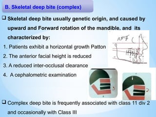 B. Skeletal deep bite (complex)
 Skeletal deep bite usually genetic origin, and caused by
upward and Forward rotation of the mandible, and its
characterized by:
1. Patients exhibit a horizontal growth Patton
2. The anterior facial height is reduced
3. A reduced inter-occlusal clearance
4. A cephalometric examination
 Complex deep bite is frequently associated with class 11 div 2
and occasionally with Class III
 