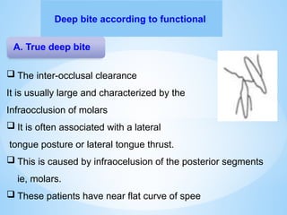 Deep bite according to functional
A. True deep bite
 The inter-occlusal clearance
It is usually large and characterized by the
Infraocclusion of molars
 It is often associated with a lateral
tongue posture or lateral tongue thrust.
 This is caused by infraocelusion of the posterior segments
ie, molars.
 These patients have near flat curve of spee
 