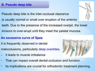 B. Pseudo deep bite
.
Pseudo deep bite is the inter-occlusal clearance
is usually normal or small over eruption of the anterior
teeth. Due to the presence of the increased overjet, the lower
incisors to over-erupt until they meet the palatal mucosa.
An excessive curve of Spee
It is frequently observed in dental
malocclusions, particularly deep overbites.
- It leads to muscle imbalance
- That can impact overall dental occlusion and function.
- Its implications are crucial for orthodontic treatment planning.
 