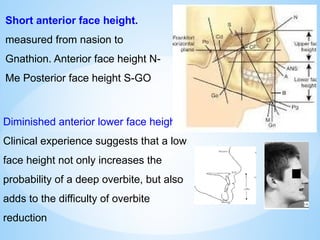 Short anterior face height.
measured from nasion to
Gnathion. Anterior face height N-
Me Posterior face height S-GO
Diminished anterior lower face height.
Clinical experience suggests that a low
face height not only increases the
probability of a deep overbite, but also
adds to the difficulty of overbite
reduction
 