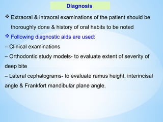 Diagnosis
 Extraoral & intraoral examinations of the patient should be
thoroughly done & history of oral habits to be noted
 Following diagnostic aids are used:
– Clinical examinations
– Orthodontic study models- to evaluate extent of severity of
deep bite
– Lateral cephalograms- to evaluate ramus height, interincisal
angle & Frankfort mandibular plane angle.
 
