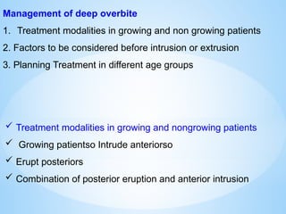 Management of deep overbite
1. Treatment modalities in growing and non growing patients
2. Factors to be considered before intrusion or extrusion
3. Planning Treatment in different age groups
 Treatment modalities in growing and nongrowing patients
 Growing patientso Intrude anteriorso
 Erupt posteriors
 Combination of posterior eruption and anterior intrusion
 