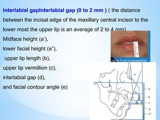 Interlabial gapInterlabial gap (0 to 2 mm ) ( the distance
between the incisal edge of the maxillary central incisor to the
lower most the upper lip is an average of 2 to 4 mm)
Midface height (a’),
lower facial height (a”),
upper lip length (b),
upper lip vermillion (c),
interlabial gap (d),
and facial contour angle (e)
 