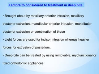 Factors to considered to treatment in deep bite
• Brought about by maxillary anterior intrusion, maxillary
posterior extrusion, mandibular anterior intrusion, mandibular
posterior extrusion or combination of these
• Light forces are used for incisor intrusion whereas heavier
forces for extrusion of posteriors.
• Deep bite can be treated by using removable, myofunctional or
fixed orthodontic appliances
 