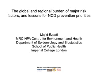 The global and regional burden of major risk
factors, and lessons for NCD prevention priorities




                    Majid Ezzati
     MRC-HPA Centre for Environment and Health
     Department of Epidemiology and Biostatistics
              School of Public Health
             Imperial College London




                   MRC-HPA Centre for Environment and Health
                   Imperial College
                   London
 