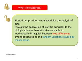 D Ezz Abdelfattah
What is biostatistics?
Biostatistics provides a framework for the analysis of
data.
Through the application of statistic principles to the
biologic sciences, biostatisticians are able to
methodically distinguish between true differences
among observations and random variations caused by
chance alone.
11
 
