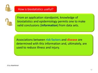 D Ezz Abdelfattah
How is biostatistics useful?
From an application standpoint, knowledge of
biostatistics and epidemiology permits one to make
valid conclusions (information) from data sets.
Associations between risk factors and disease are
determined with this information and, ultimately, are
used to reduce illness and injury.
12
 