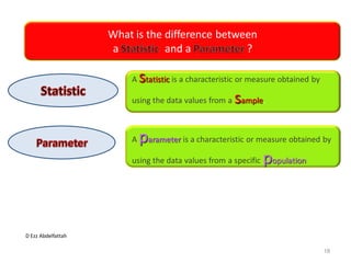 D Ezz Abdelfattah
What is the difference between
a and a ?
A statistic is a characteristic or measure obtained by
using the data values from a sample.
A parameter is a characteristic or measure obtained by
using the data values from a specific population
18
 