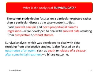 D Ezz Abdelfattah
What is the Analysis of ?
30
The cohort study design focuses on a particular exposure rather
than a particular disease as in case–control studies.
Basic survival analysis and Cox’s proportional hazards
regression—were developed to deal with survival data resulting
from prospective or cohort studies.
Survival analysis, which was developed to deal with data
resulting from prospective studies, is also focused on the
occurrence of an event, such as death or relapse of a disease,
after some initial treatment—a binary outcome.
 