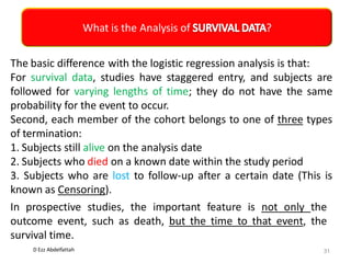 D Ezz Abdelfattah
What is the Analysis of ?
31
The basic difference with the logistic regression analysis is that:
For survival data, studies have staggered entry, and subjects are
followed for varying lengths of time; they do not have the same
probability for the event to occur.
Second, each member of the cohort belongs to one of three types
of termination:
1. Subjects still alive on the analysis date
2. Subjects who died on a known date within the study period
3. Subjects who are lost to follow-up after a certain date (This is
known as Censoring).
In prospective studies, the important feature is not only the
outcome event, such as death, but the time to that event, the
survival time.
 