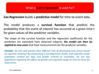 D Ezz Abdelfattah
What is Cox’s regression is used for?
33
Cox Regression builds a predictive model for time-to-event data.
The model produces a survival function that predicts the
probability that the event of interest has occurred at a given time t
for given values of the predictor variables.
The shape of the survival function and the regression coefficients for the
predictors are estimated from observed subjects; the model can then be
applied to new cases that have measurements for the predictor variables.
Example. Do men and women have different risks of developing lung cancer based
on cigarette smoking? By constructing a Cox Regression model, with cigarette usage
(cigarettes smoked per day) and gender entered as covariates, we can test
hypotheses regarding the effects of gender and cigarette usage on time-to-onset for
lung cancer.
 
