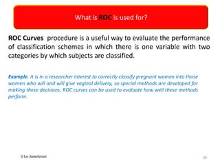 D Ezz Abdelfattah
What is ROC is used for?
34
ROC Curves procedure is a useful way to evaluate the performance
of classification schemes in which there is one variable with two
categories by which subjects are classified.
Example. It is in a researcher interest to correctly classify pregnant women into those
women who will and will give vaginal delivery, so special methods are developed for
making these decisions. ROC curves can be used to evaluate how well these methods
perform.
 