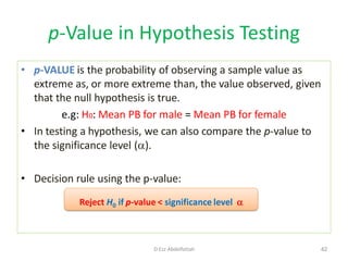 p-Value in Hypothesis Testing
• p-VALUE is the probability of observing a sample value as
extreme as, or more extreme than, the value observed, given
that the null hypothesis is true.
e.g: H0: Mean PB for male = Mean PB for female
• In testing a hypothesis, we can also compare the p-value to
the significance level ().
• Decision rule using the p-value:
Reject H0 if p-value < significance level 
42D Ezz Abdelfattah
 