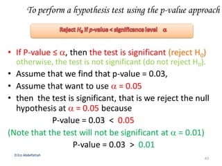 To perform a hypothesis test using the p-value approach
• If P-value ≤ , then the test is significant (reject H0)
otherwise, the test is not significant (do not reject H0).
• Assume that we find that p-value = 0.03,
• Assume that want to use  = 0.05
• then the test is significant, that is we reject the null
hypothesis at  = 0.05 because
P-value = 0.03 < 0.05
(Note that the test will not be significant at  = 0.01)
P-value = 0.03 > 0.01
D Ezz Abdelfattah
43
 